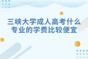 三峡大学成人高考什么专业的学费比较便宜