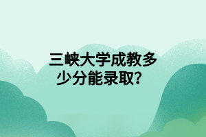 三峡大学成教多少分能录取?