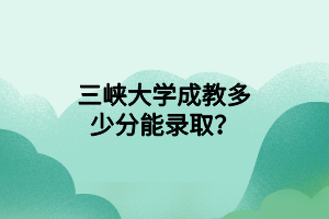 三峡大学成教多少分能录取？