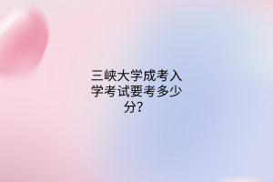 三峡大学成考入学考试要考多少分?