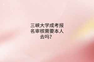 三峡大学成考报名审核需要本人去吗?