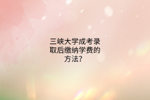 三峡大学成考录取后缴纳学费的方法?